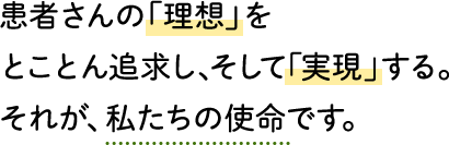 患者さんの「理想」をとことん追求し、そして「実現」する。それが、私たちの使命です。